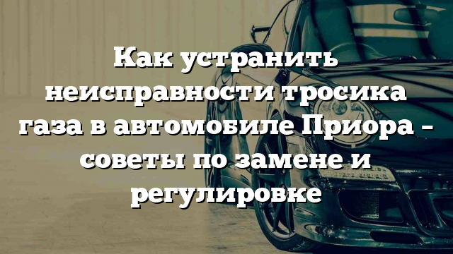 Как устранить неисправности тросика газа в автомобиле Приора – советы по замене и регулировке