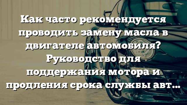 Как часто рекомендуется проводить замену масла в двигателе автомобиля? Руководство для поддержания мотора и продления срока службы авто