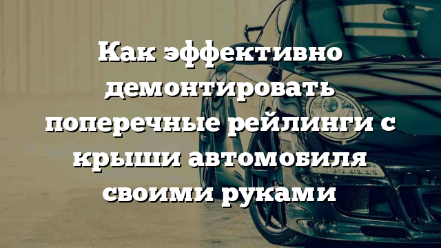 Как эффективно демонтировать поперечные рейлинги с крыши автомобиля своими руками