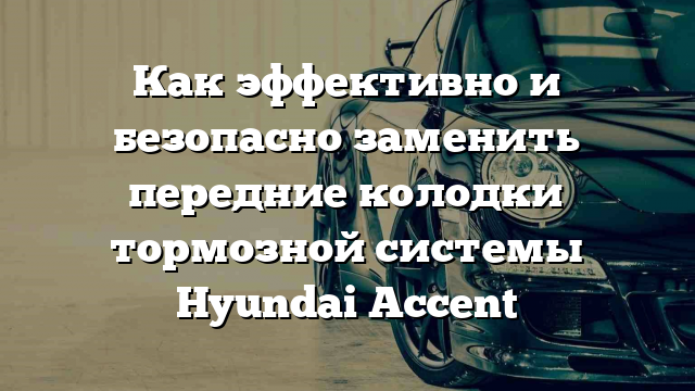 Как эффективно и безопасно заменить передние колодки тормозной системы Hyundai Accent