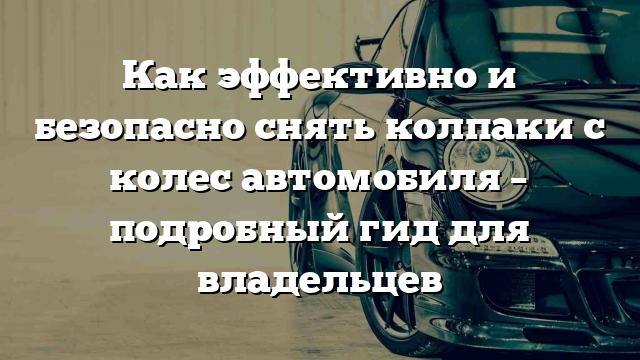 Как эффективно и безопасно снять колпаки с колес автомобиля – подробный гид для владельцев