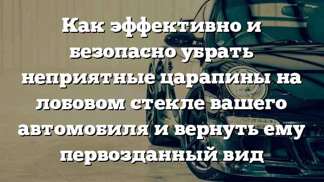 Как эффективно и безопасно убрать неприятные царапины на лобовом стекле вашего автомобиля и вернуть ему первозданный вид