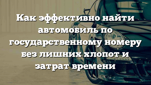 Как эффективно найти автомобиль по государственному номеру без лишних хлопот и затрат времени