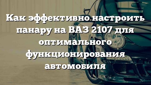 Как эффективно настроить панару на ВАЗ 2107 для оптимального функционирования автомобиля