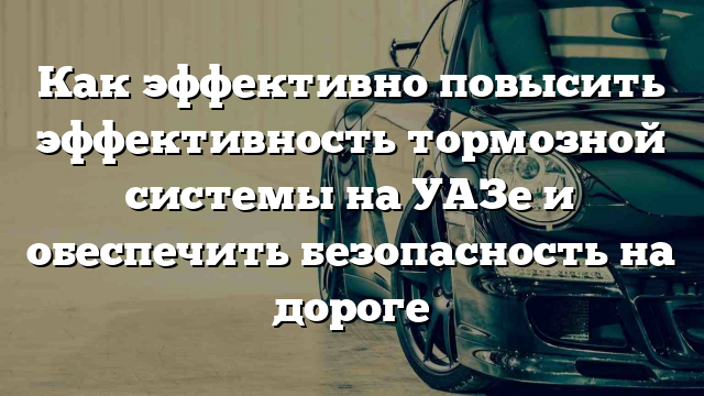 Как эффективно повысить эффективность тормозной системы на УАЗе и обеспечить безопасность на дороге