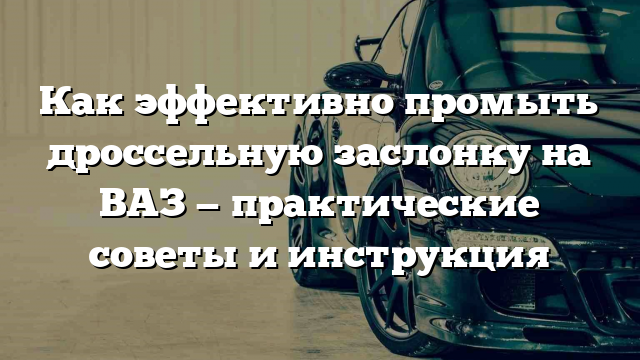 Как эффективно промыть дроссельную заслонку на ВАЗ — практические советы и инструкция