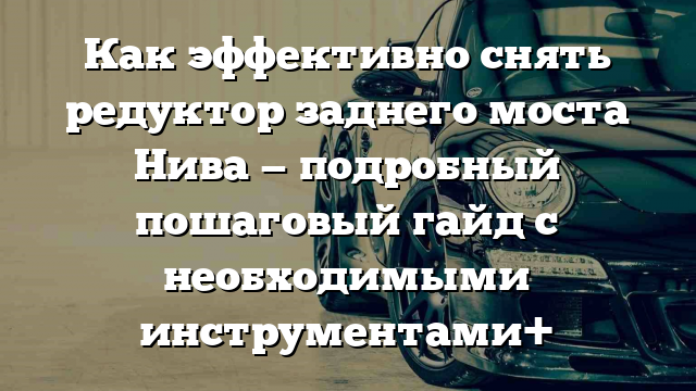 Как эффективно снять редуктор заднего моста Нива — подробный пошаговый гайд с необходимыми инструментами+