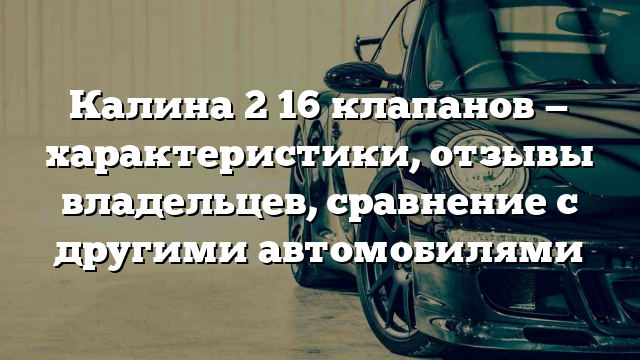 Калина 2 16 клапанов — характеристики, отзывы владельцев, сравнение с другими автомобилями