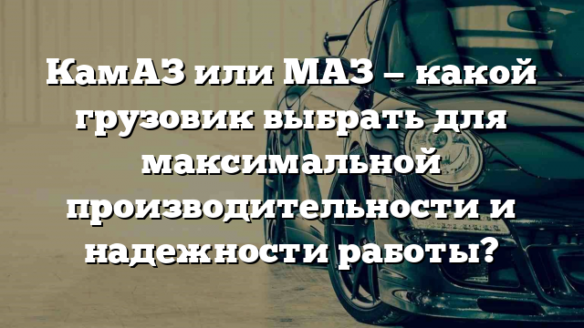 КамАЗ или МАЗ — какой грузовик выбрать для максимальной производительности и надежности работы?