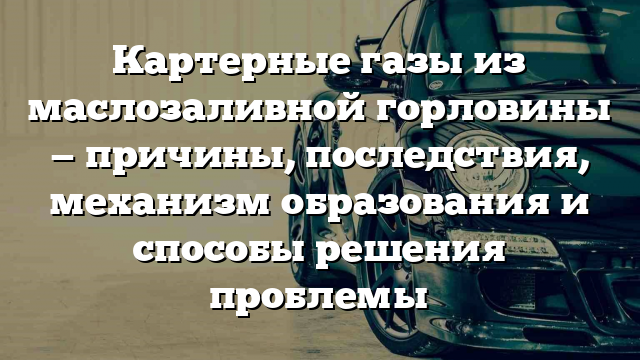 Картерные газы из маслозаливной горловины — причины, последствия, механизм образования и способы решения проблемы