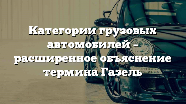 Категории грузовых автомобилей – расширенное объяснение термина Газель