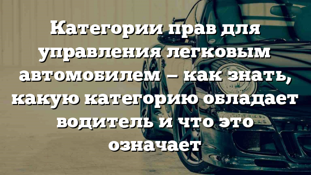 Категории прав для управления легковым автомобилем — как знать, какую категорию обладает водитель и что это означает