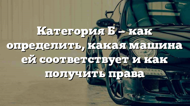 Категория Б — как определить, какая машина ей соответствует и как получить права