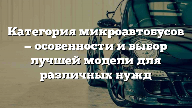 Категория микроавтобусов — особенности и выбор лучшей модели для различных нужд