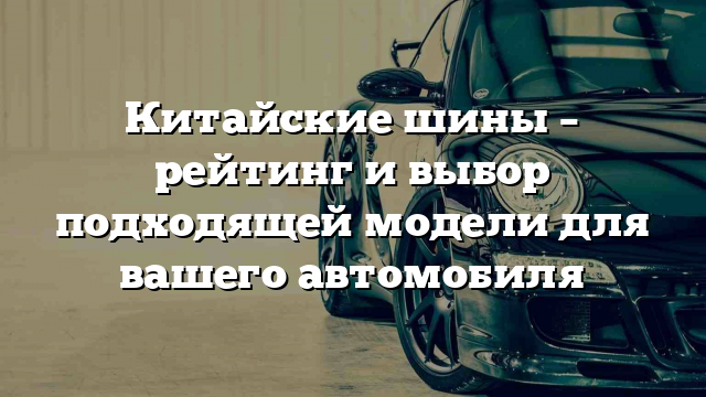 Китайские шины – рейтинг и выбор подходящей модели для вашего автомобиля