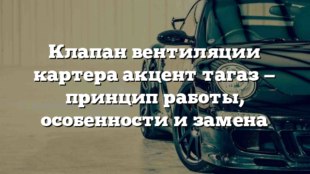 Клапан вентиляции картера акцент тагаз — принцип работы, особенности и замена