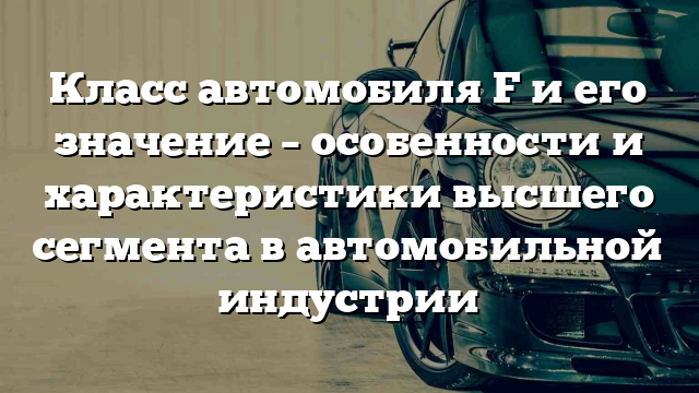 Класс автомобиля F и его значение – особенности и характеристики высшего сегмента в автомобильной индустрии