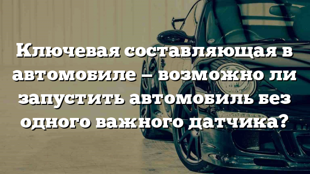 Ключевая составляющая в автомобиле — возможно ли запустить автомобиль без одного важного датчика?