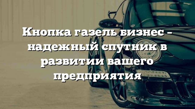 Кнопка газель бизнес – надежный спутник в развитии вашего предприятия