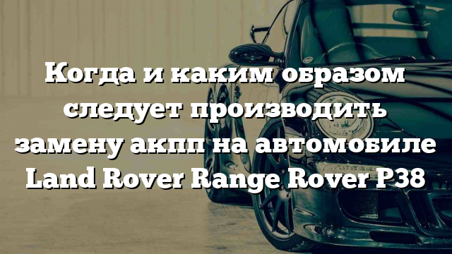 Когда и каким образом следует производить замену акпп на автомобиле Land Rover Range Rover P38