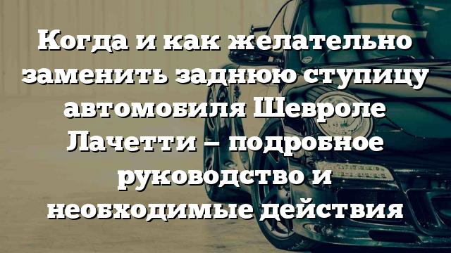 Когда и как желательно заменить заднюю ступицу автомобиля Шевроле Лачетти — подробное руководство и необходимые действия