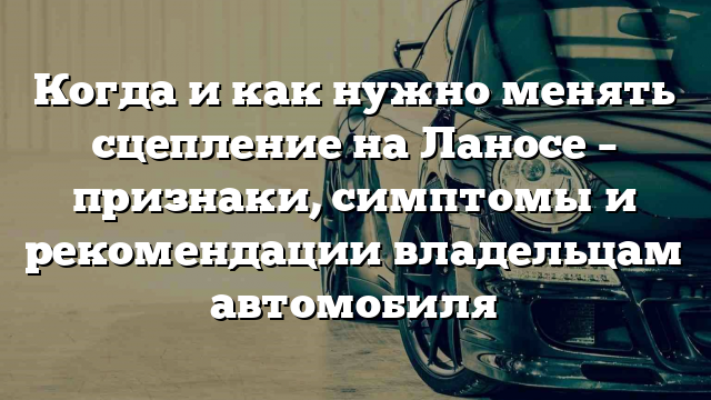 Когда и как нужно менять сцепление на Ланосе – признаки, симптомы и рекомендации владельцам автомобиля