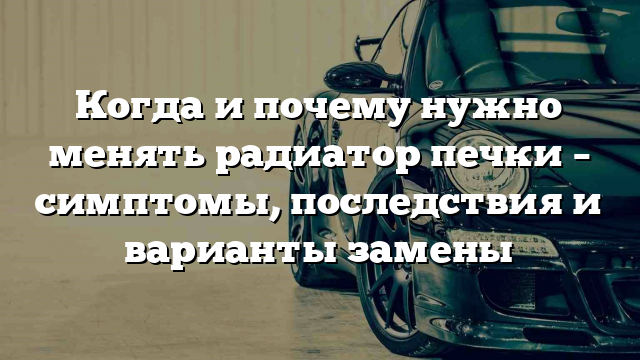 Когда и почему нужно менять радиатор печки – симптомы, последствия и варианты замены