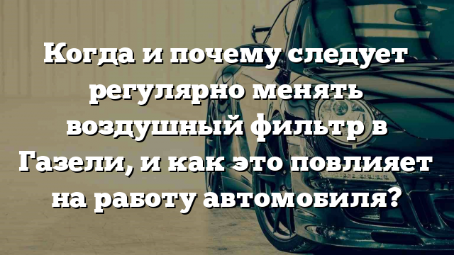 Когда и почему следует регулярно менять воздушный фильтр в Газели, и как это повлияет на работу автомобиля?