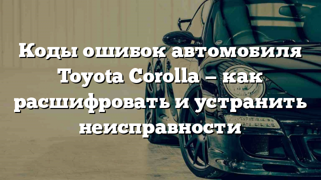 Коды ошибок автомобиля Toyota Corolla — как расшифровать и устранить неисправности