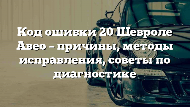 Код ошибки 20 Шевроле Авео – причины, методы исправления, советы по диагностике