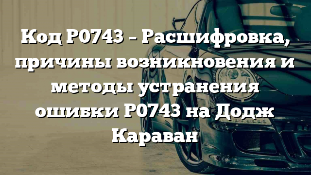 Код P0743 – Расшифровка, причины возникновения и методы устранения ошибки P0743 на Додж Караван