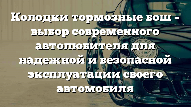 Колодки тормозные бош – выбор современного автолюбителя для надежной и безопасной эксплуатации своего автомобиля