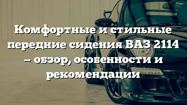 Комфортные и стильные передние сидения ВАЗ 2114 — обзор, особенности и рекомендации