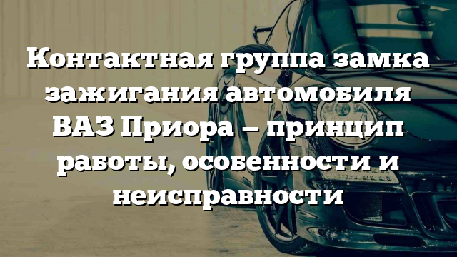 Контактная группа замка зажигания автомобиля ВАЗ Приора — принцип работы, особенности и неисправности