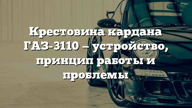 Крестовина кардана ГАЗ-3110 — устройство, принцип работы и проблемы