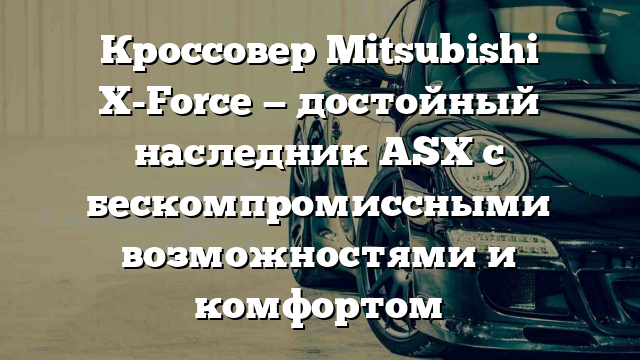 Кроссовер Mitsubishi X-Force — достойный наследник ASX с бескомпромиссными возможностями и комфортом