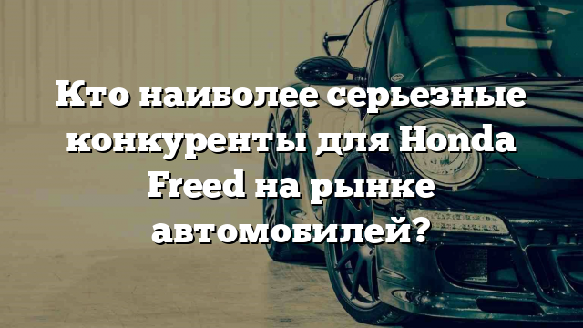 Кто наиболее серьезные конкуренты для Honda Freed на рынке автомобилей?