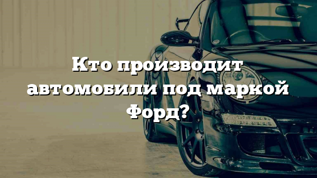 Кто производит автомобили под маркой Форд?