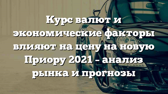 Курс валют и экономические факторы влияют на цену на новую Приору 2021 – анализ рынка и прогнозы