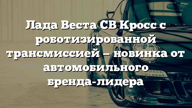 Лада Веста СВ Кросс с роботизированной трансмиссией — новинка от автомобильного бренда-лидера