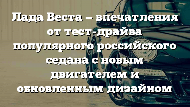 Лада Веста — впечатления от тест-драйва популярного российского седана с новым двигателем и обновленным дизайном