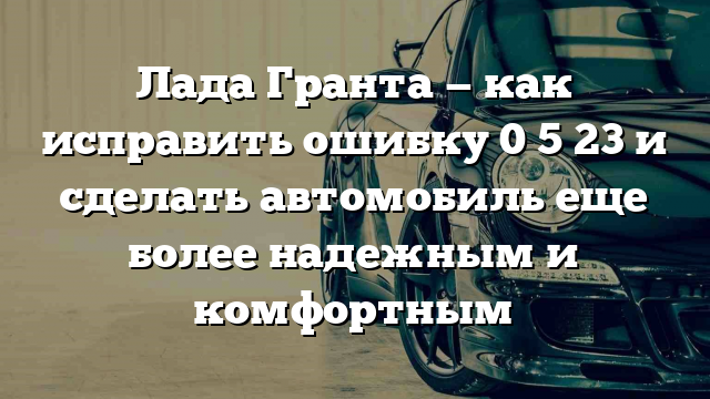 Лада Гранта — как исправить ошибку 0 5 23 и сделать автомобиль еще более надежным и комфортным