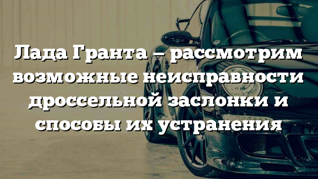 Лада Гранта — рассмотрим возможные неисправности дроссельной заслонки и способы их устранения