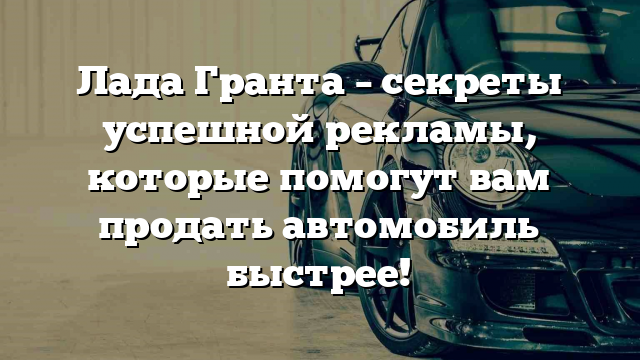 Лада Гранта – секреты успешной рекламы, которые помогут вам продать автомобиль быстрее!