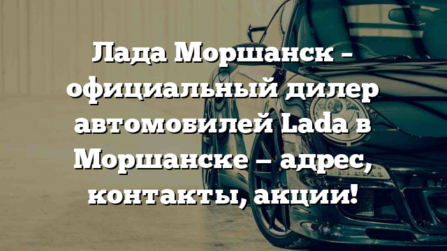 Лада Моршанск – официальный дилер автомобилей Lada в Моршанске — адрес, контакты, акции!