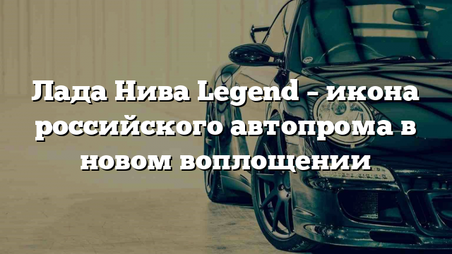 Лада Нива Legend – икона российского автопрома в новом воплощении