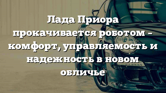 Лада Приора прокачивается роботом – комфорт, управляемость и надежность в новом обличье