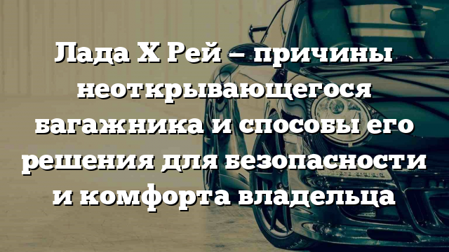 Лада Х Рей — причины неоткрывающегося багажника и способы его решения для безопасности и комфорта владельца