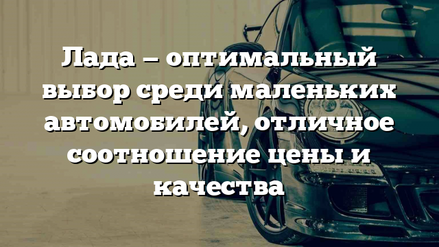 Лада — оптимальный выбор среди маленьких автомобилей, отличное соотношение цены и качества