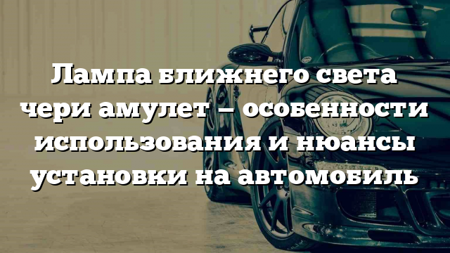 Лампа ближнего света чери амулет — особенности использования и нюансы установки на автомобиль